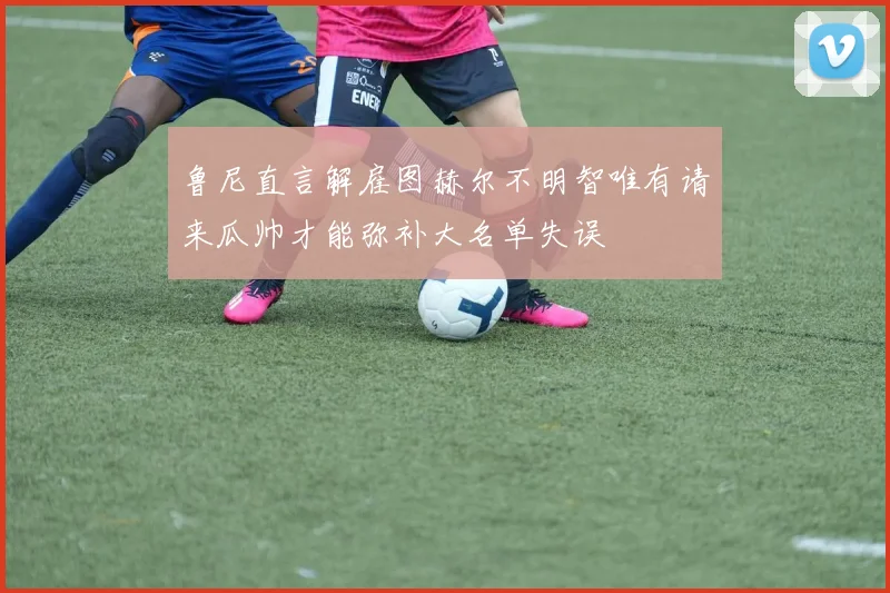 鲁尼直言解雇图赫尔不明智唯有请来瓜帅才能弥补大名单失误