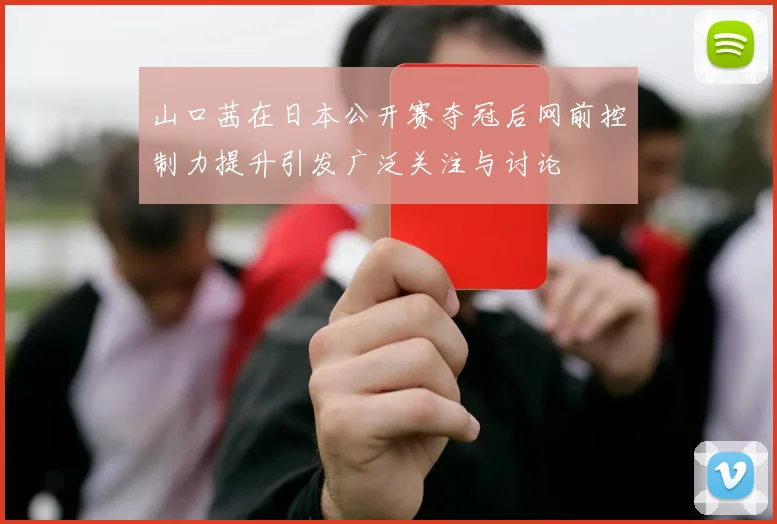 山口茜在日本公开赛夺冠后网前控制力提升引发广泛关注与讨论