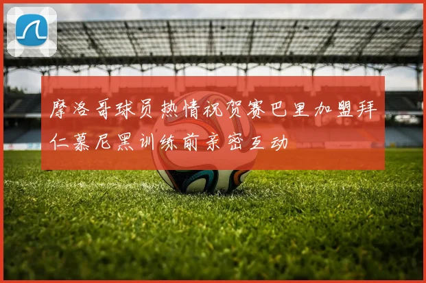 摩洛哥球员热情祝贺赛巴里加盟拜仁慕尼黑训练前亲密互动