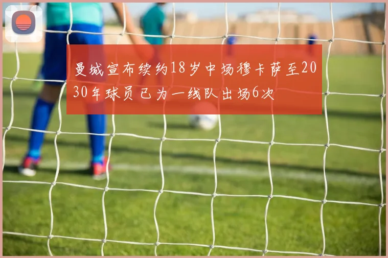 曼城宣布续约18岁中场穆卡萨至2030年球员已为一线队出场6次