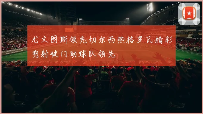 尤文图斯领先切尔西热格罗瓦精彩兜射破门助球队领先